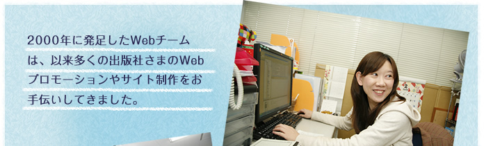 2000年に発足したWebチームは、以来多くの出版社さまのWebプロモーションやサイト制作をお手伝いしてきました。
