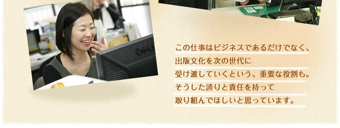 この仕事はビジネスであるだけでなく、出版文化を次の世代に受け渡していくという、重要な役割も。そうした誇りと責任を持って取り組んでほしいと思っています。