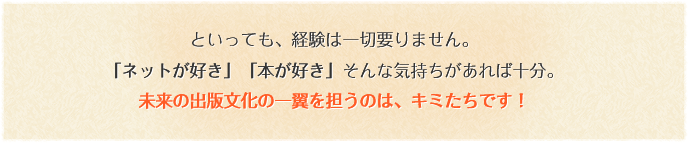 といっても、経験は一切要りません。「ネットが好き」「本が好き」そんな気持ちがあれば十分。未来の出版文化の一翼を担うのは、キミたちです！