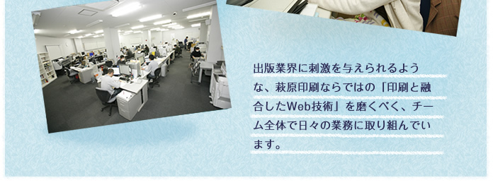 出版業界に刺激を与えられるような、萩原印刷ならではの「印刷と融合したWeb技術」を磨くべく、チーム全体で日々の業務に取り組んでいます。