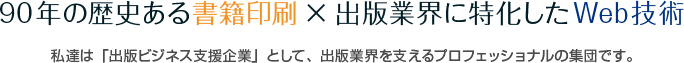 90年の歴史ある書籍印刷×出版業界に特化したWeb技術 私達は「出版ビジネス支援企業」として、出版業界を支えるプロフェッショナルの集団です。