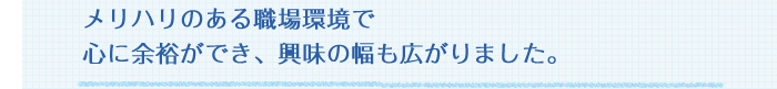 メリハリのある職場環境で心に余裕ができ、興味の幅も広がりました。