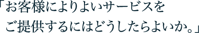 お客様によりよいサービスをご提供するにはどうしたらよいか。