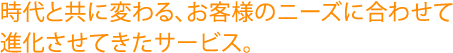 時代と共に変わる、お客様のニーズに合わせて進化させてきたサービス。