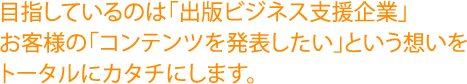 目指しているのは「出版ビジネス支援企業」お客様の「コンテンツを発表したい」という想いをトータルにカタチにします。