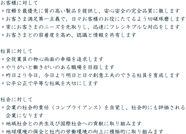 お客様に対して
◦信頼を最優先に質の高い製品を提供し、安心安全の完全品質に徹します
◦お客さま満足第一主義で、日々お客様のお役にたてるよう切磋琢磨します
◦常にお客さまのニーズを先取りし、迅速にフレシキブルな対応をします
◦お客さまとの密着度を高め、認識と情報を共有します

社員に対して
◦全従業員の物心両面の幸福を追求します
◦やりがいと働きがいのある職場を目指します
◦昨日より今日、今日より明日と日々創意工夫のできる社員を育成します
◦公平公正で平等な社風を大切にします

社会に対して
◦企業の社会的責任（コンプライアンス）を自覚し、社会的にも評価される企業になります
◦地域社会との共生及び国際社会への貢献に取り組みます
◦地球環境の保全と社内の労働環境の向上に積極的に取り組みます