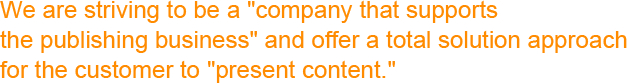 We are striving to be a "company that supports the publishing business" and offer a total solution approach for the customer to "present content."