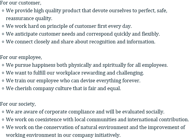 For our customer, 
• We provide high quality product that devote ourselves to perfect, safe, reassurance quality. 
• We work hard on principle of customer first every day. 
• We anticipate customer needs and correspond quickly and flexibly. 
• We connect closely and share about recognition and information. 

For our employee, 
• We pursue happiness both physically and spiritually for all employees. 
• We want to fulfill our workplace rewarding and challenging. 
• We train our employee who can devise everything forever. 
• We cherish company culture that is fair and equal. 

For our society, 
• We are aware of corporate compliance and will be evaluated socially. 
• We work on coexistence with local communities and international contribution. 
• We work on the conservation of natural environment and the improvement of working environment in our company initiatively.