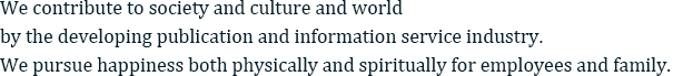 We contribute to society and culture and world by the developing publication and information service industry. We pursue happiness both physically and spiritually for employees and family.