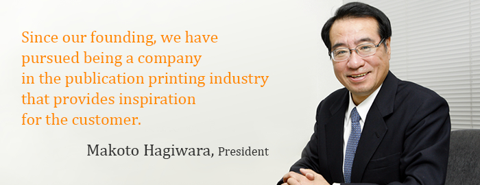 Since our founding, we have pursued being a company in the publication printing industry that provides inspiration for the customer. Makoto Hagiwara, President