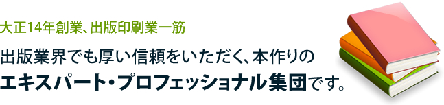 大正14年創業、出版印刷業一筋 出版業界でも厚い信頼をいただく、本作りのエキスパート・プロフェッショナル集団です。