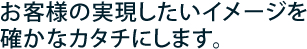 お客様の実現したいイメージを確かなカタチにします。